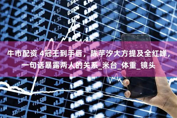 牛市配资 4冠王到手后，陈芋汐大方提及全红婵，一句话暴露两人的关系_米台_体重_镜头