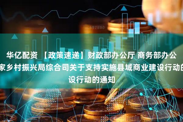 华亿配资 【政策速递】财政部办公厅 商务部办公厅 国家乡村振兴局综合司关于支持实施县域商业建设行动的通知