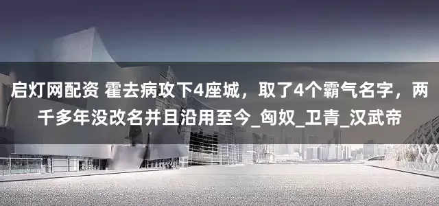 启灯网配资 霍去病攻下4座城，取了4个霸气名字，两千多年没改名并且沿用至今_匈奴_卫青_汉武帝
