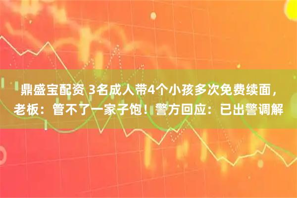 鼎盛宝配资 3名成人带4个小孩多次免费续面，老板：管不了一家子饱！警方回应：已出警调解