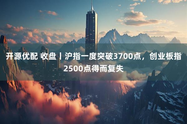 开源优配 收盘丨沪指一度突破3700点，创业板指2500点得而复失