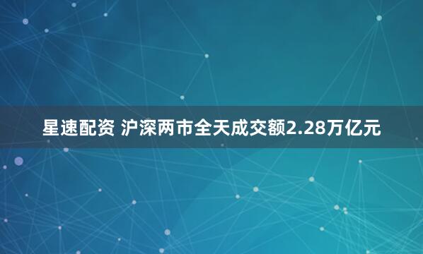 星速配资 沪深两市全天成交额2.28万亿元