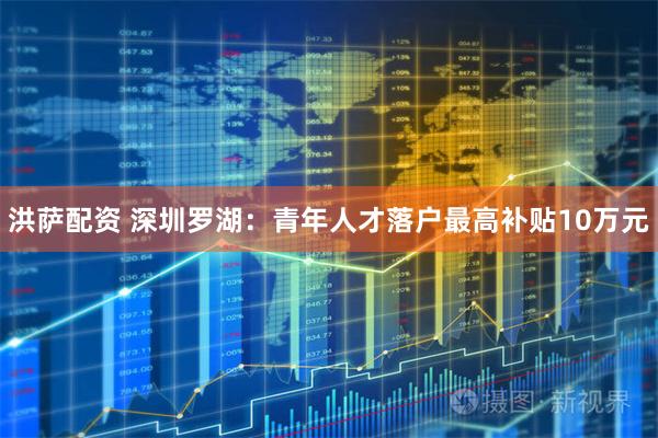 洪萨配资 深圳罗湖：青年人才落户最高补贴10万元
