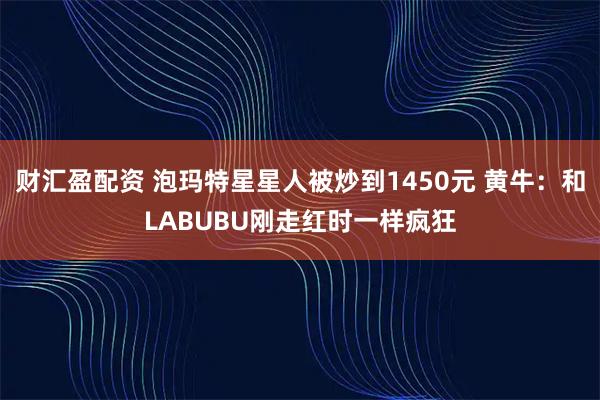财汇盈配资 泡玛特星星人被炒到1450元 黄牛：和LABUBU刚走红时一样疯狂