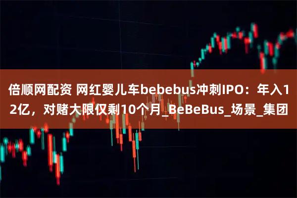 倍顺网配资 网红婴儿车bebebus冲刺IPO：年入12亿，对赌大限仅剩10个月_BeBeBus_场景_集团