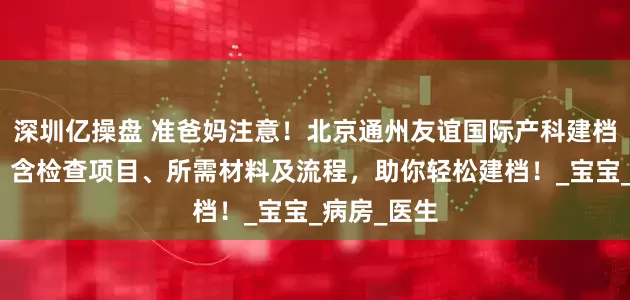 深圳亿操盘 准爸妈注意！北京通州友谊国际产科建档攻略来了，含检查项目、所需材料及流程，助你轻松建档！_宝宝_病房_医生