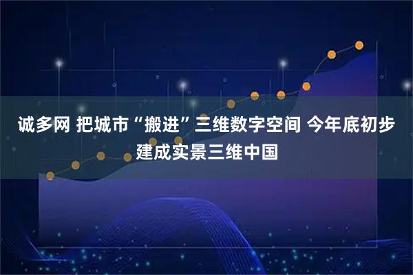 诚多网 把城市“搬进”三维数字空间 今年底初步建成实景三维中国