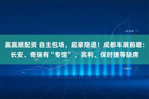 赢赢顺配资 自主包场，超豪隐退！成都车展前瞻：长安、奇瑞有“专馆” ，宾利、保时捷等缺席