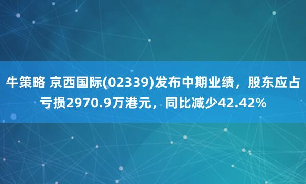牛策略 京西国际(02339)发布中期业绩，股东应占亏损2970.9万港元，同比减少42.42%