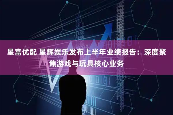 星富优配 星辉娱乐发布上半年业绩报告：深度聚焦游戏与玩具核心业务