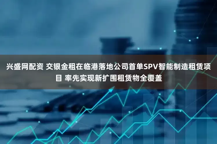 兴盛网配资 交银金租在临港落地公司首单SPV智能制造租赁项目 率先实现新扩围租赁物全覆盖