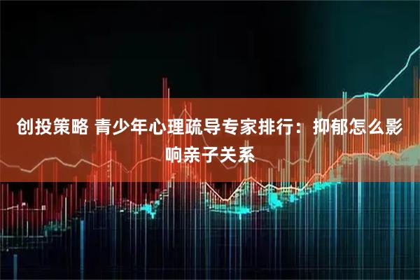 创投策略 青少年心理疏导专家排行：抑郁怎么影响亲子关系