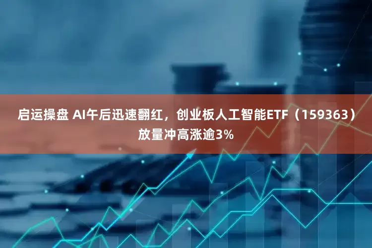 启运操盘 AI午后迅速翻红，创业板人工智能ETF（159363）放量冲高涨逾3%