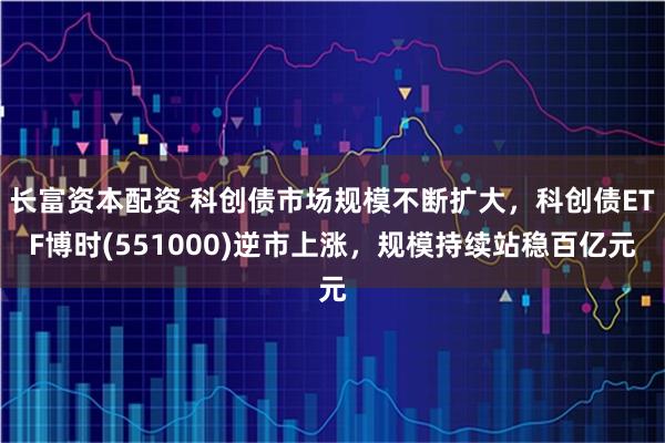 长富资本配资 科创债市场规模不断扩大，科创债ETF博时(551000)逆市上涨，规模持续站稳百亿元