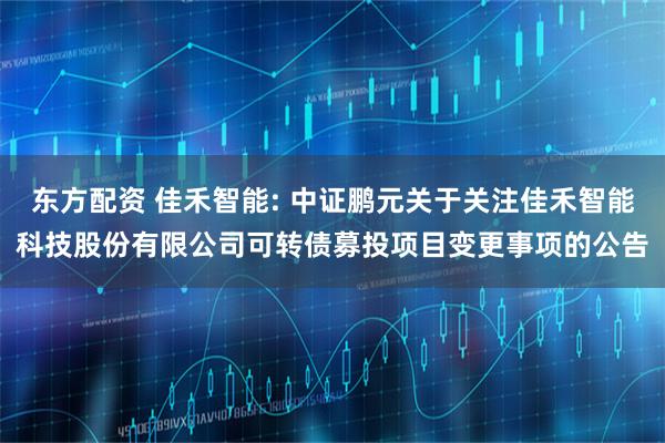 东方配资 佳禾智能: 中证鹏元关于关注佳禾智能科技股份有限公司可转债募投项目变更事项的公告
