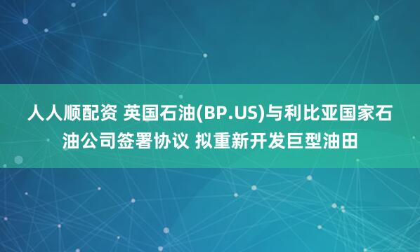 人人顺配资 英国石油(BP.US)与利比亚国家石油公司签署协议 拟重新开发巨型油田