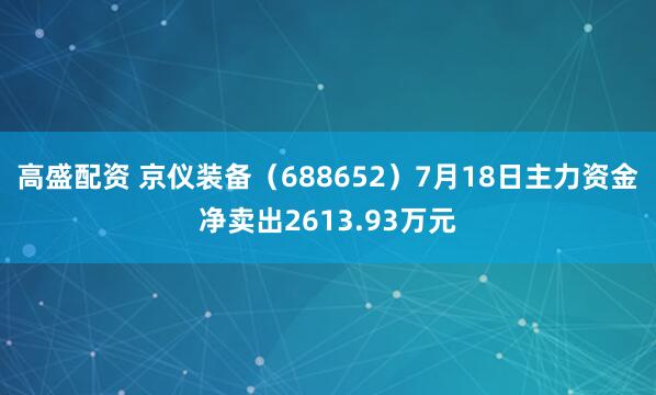 高盛配资 京仪装备(688652)7月18日主力资金净卖出2613.93万元