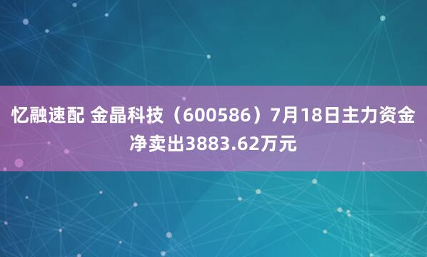 忆融速配 金晶科技(600586)7月18日主力资金净卖出3883.62万元