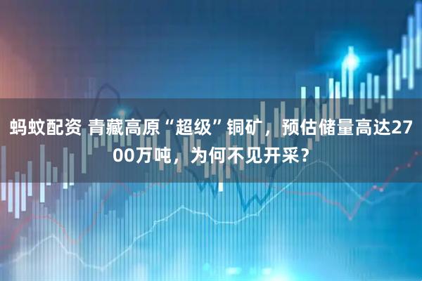 蚂蚊配资 青藏高原“超级”铜矿，预估储量高达2700万吨，为何不见开采？