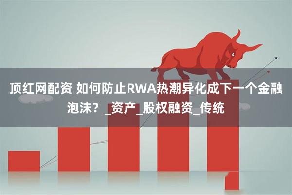 顶红网配资 如何防止RWA热潮异化成下一个金融泡沫？_资产_股权融资_传统