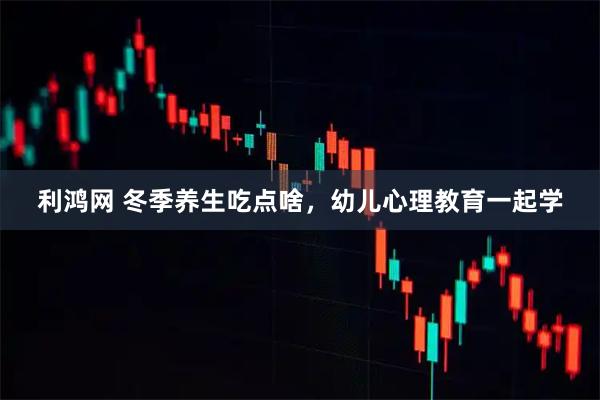 利鸿网 冬季养生吃点啥，幼儿心理教育一起学
