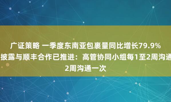 广证策略 一季度东南亚包裹量同比增长79.9% 极兔披露与顺丰合作已推进：高管协同小组每1至2周沟通一次